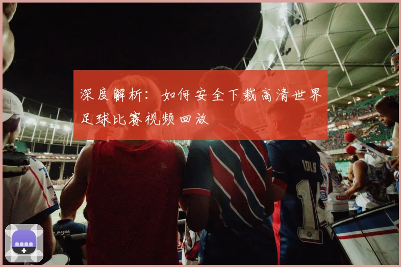 深度解析:如何安全下载高清世界足球比赛视频回放