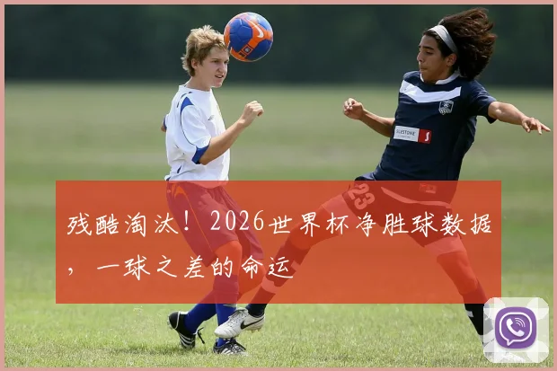 残酷淘汰！2026世界杯净胜球数据，一球之差的命运