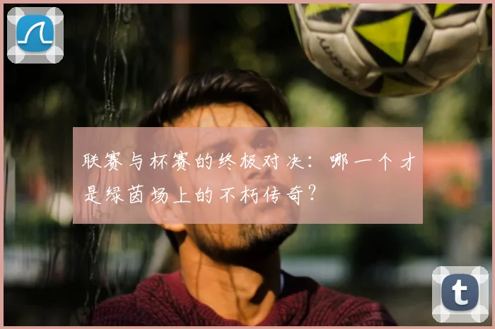 联赛与杯赛的终极对决：哪一个才是绿茵场上的不朽传奇？