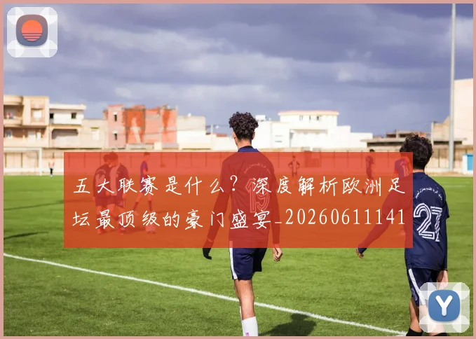 五大联赛是什么?深度解析欧洲足坛最顶级的豪门盛宴_20260611141711
