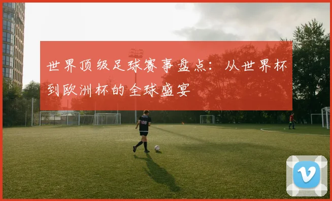 世界顶级足球赛事盘点：从世界杯到欧洲杯的全球盛宴