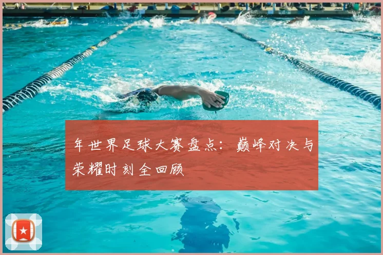 年世界足球大赛盘点:巅峰对决与荣耀时刻全回顾