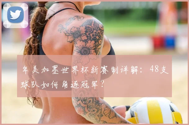 年美加墨世界杯新赛制详解:48支球队如何角逐冠军?