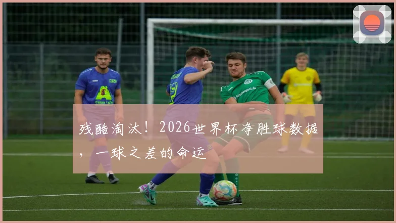 残酷淘汰！2026世界杯净胜球数据，一球之差的命运